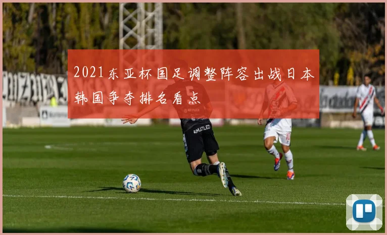 2021东亚杯国足调整阵容出战日本韩国争夺排名看点