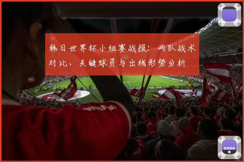 韩日世界杯小组赛战报：两队战术对比、关键球员与出线形势分析