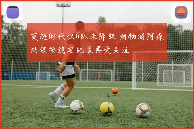 英超时代仅6队未降级 利物浦阿森纳领衔稳定纪录再受关注