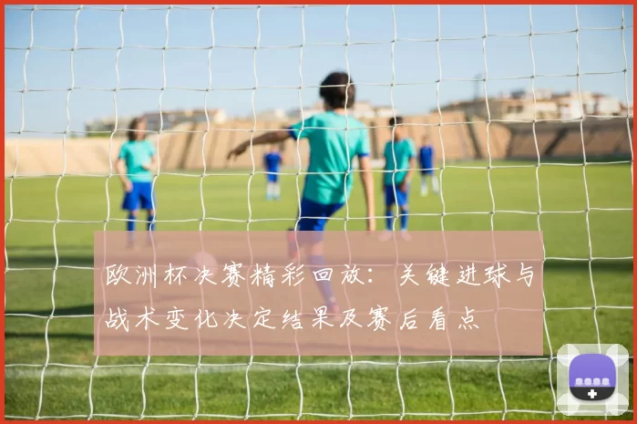 欧洲杯决赛精彩回放:关键进球与战术变化决定结果及赛后看点