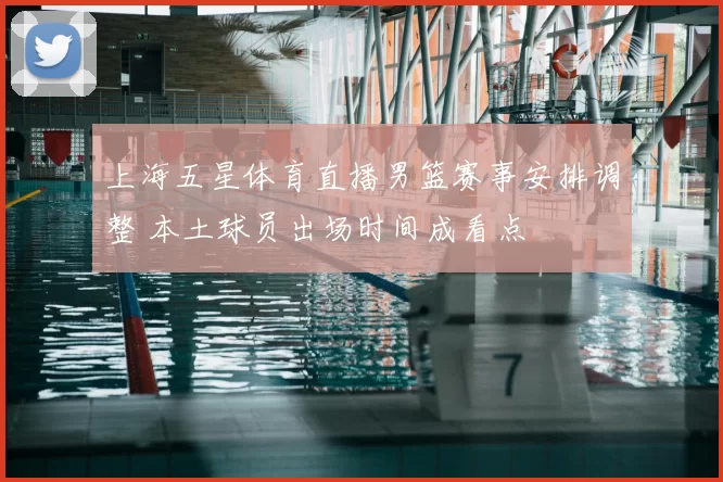 上海五星体育直播男篮赛事安排调整 本土球员出场时间成看点