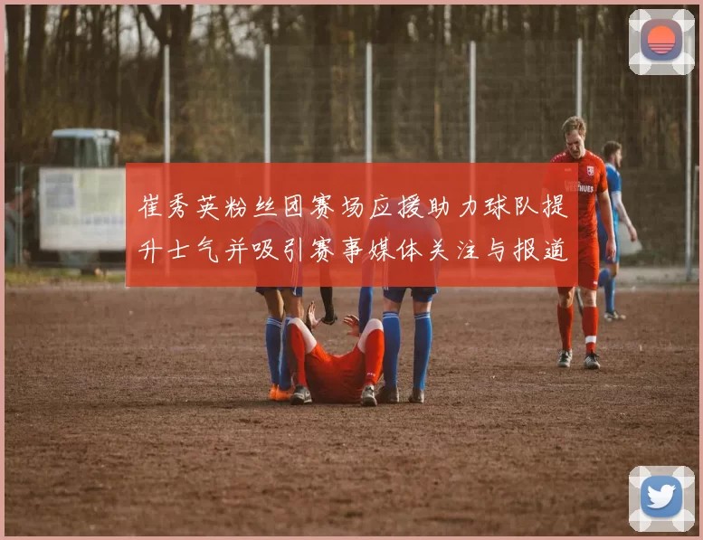 崔秀英粉丝团赛场应援助力球队提升士气并吸引赛事媒体关注与报道