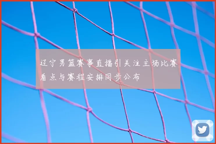辽宁男篮赛事直播引关注主场比赛看点与赛程安排同步公布