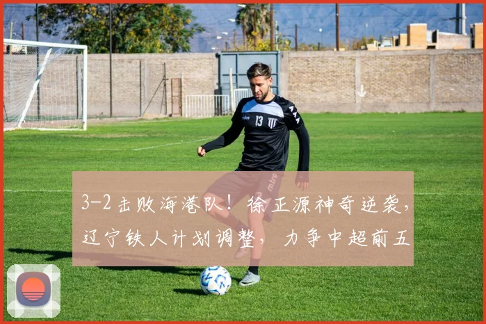3-2击败海港队!徐正源神奇逆袭,辽宁铁人计划调整,力争中超前五名_比赛_菲尼奥_胜利