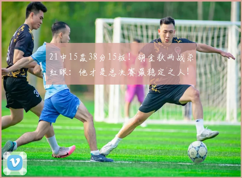 21中15轰38分15板!胡金秋两战杀红眼:他才是总决赛最稳定之人!