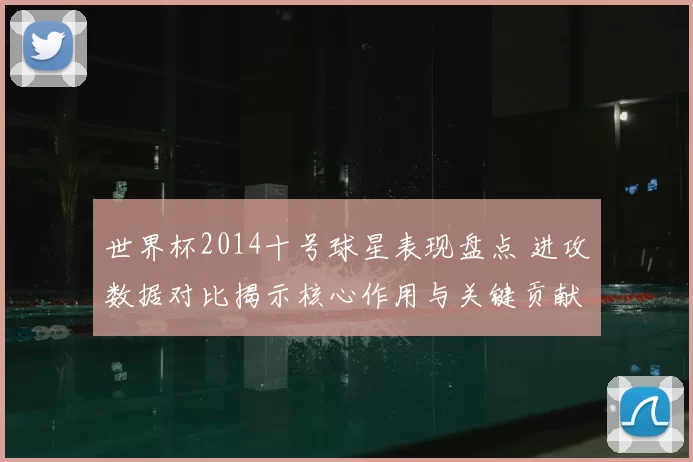 世界杯2014十号球星表现盘点 进攻数据对比揭示核心作用与关键贡献