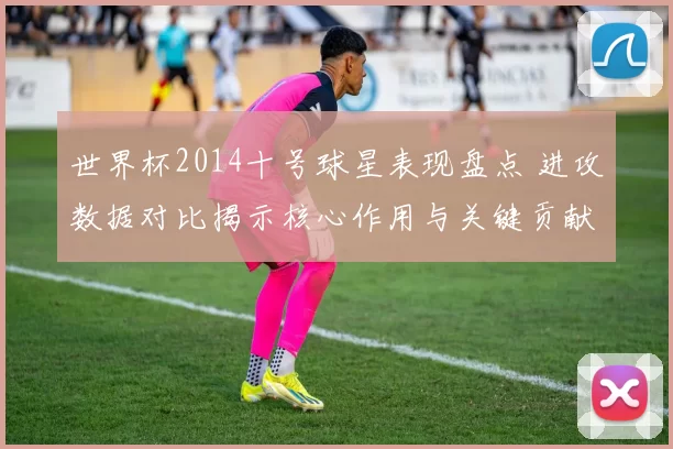 世界杯2014十号球星表现盘点 进攻数据对比揭示核心作用与关键贡献