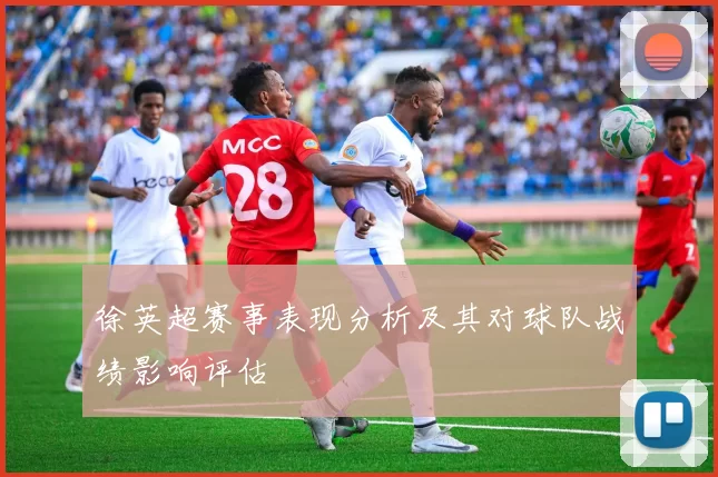 徐英超赛事表现分析及其对球队战绩影响评估