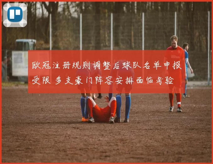 欧冠注册规则调整后球队名单申报受限 多支豪门阵容安排面临考验