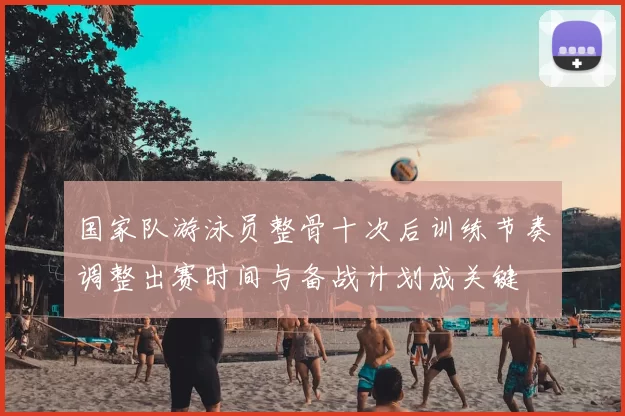 国家队游泳员整骨十次后训练节奏调整出赛时间与备战计划成关键