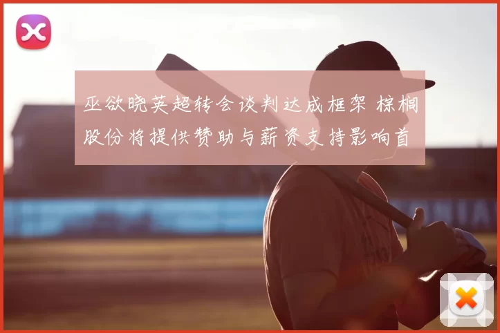 巫欲晓英超转会谈判达成框架 棕榈股份将提供赞助与薪资支持影响首发竞争