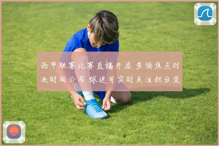 西甲联赛比赛直播开启 多场焦点对决时间公布 球迷可实时关注积分变化