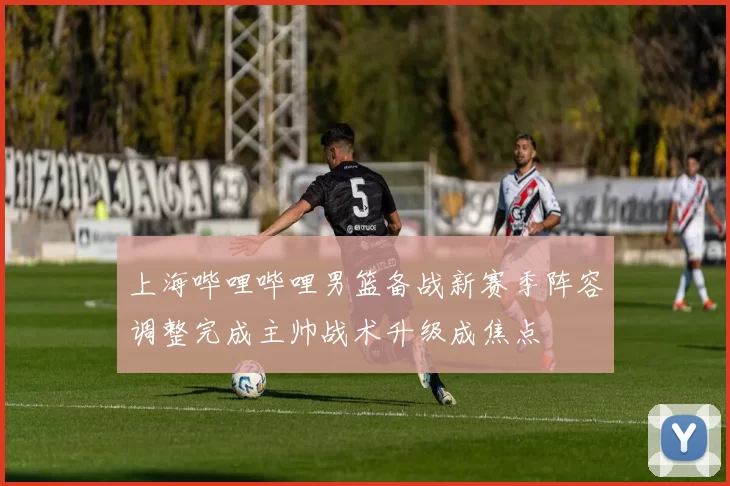 上海哔哩哔哩男篮备战新赛季阵容调整完成主帅战术升级成焦点
