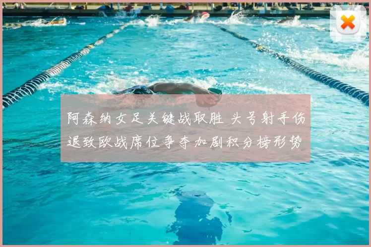 阿森纳女足关键战取胜 头号射手伤退致欧战席位争夺加剧积分榜形势严峻