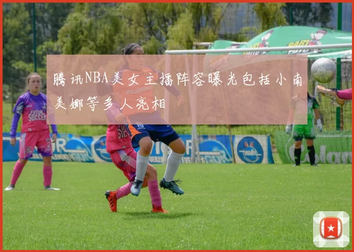 腾讯NBA美女主播阵容曝光包括小南美娜等多人亮相