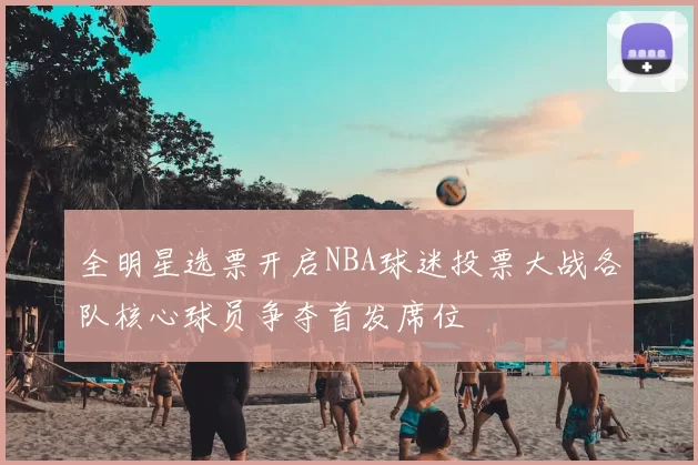 全明星选票开启NBA球迷投票大战各队核心球员争夺首发席位