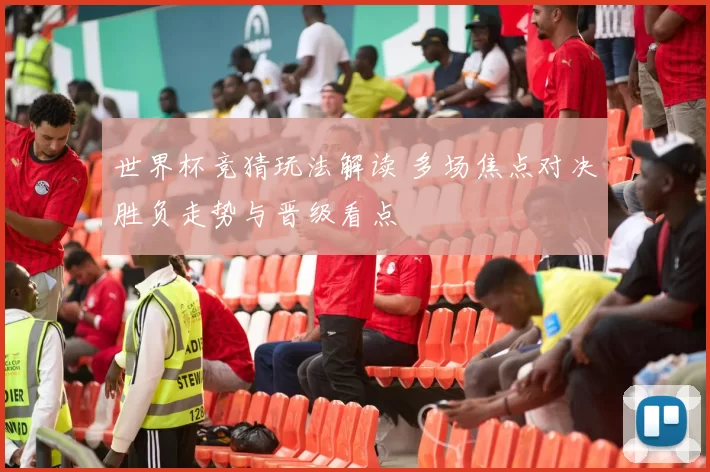 世界杯竞猜玩法解读 多场焦点对决胜负走势与晋级看点
