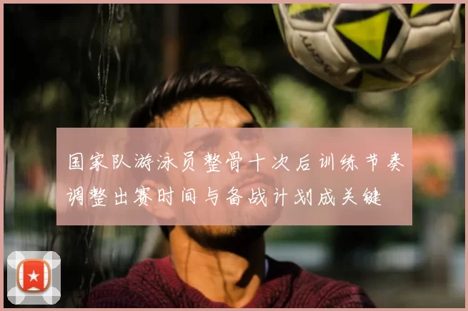 国家队游泳员整骨十次后训练节奏调整出赛时间与备战计划成关键