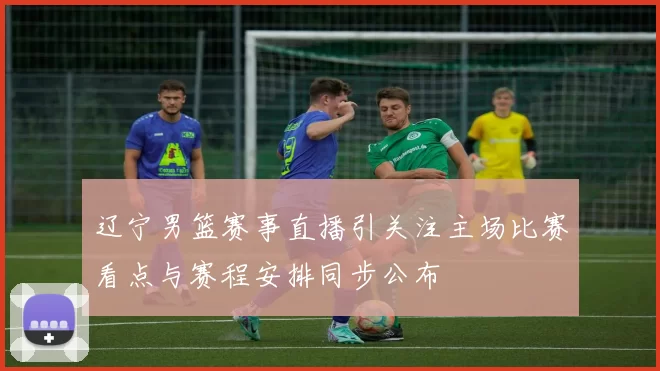 辽宁男篮赛事直播引关注主场比赛看点与赛程安排同步公布