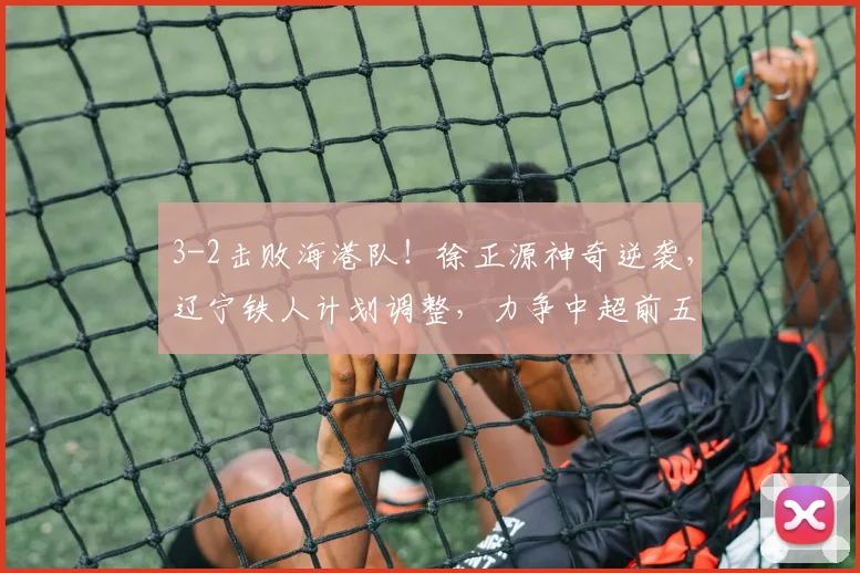 3-2击败海港队!徐正源神奇逆袭,辽宁铁人计划调整,力争中超前五名_比赛_菲尼奥_胜利