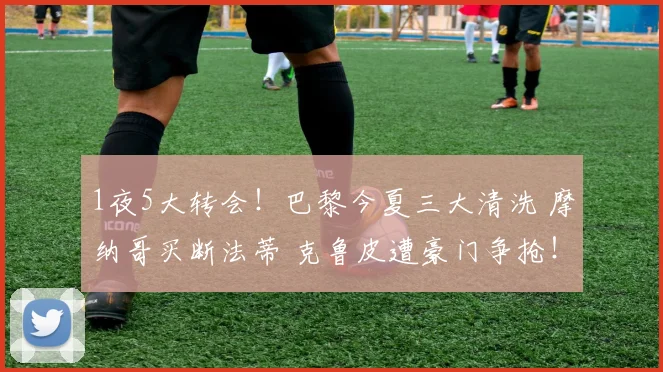 1夜5大转会！巴黎今夏三大清洗 摩纳哥买断法蒂 克鲁皮遭豪门争抢！