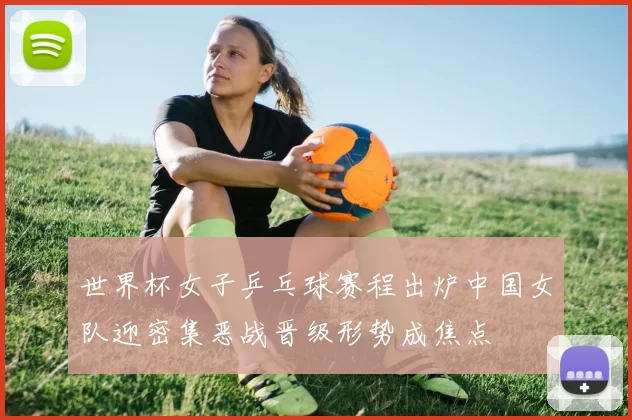 世界杯女子乒乓球赛程出炉中国女队迎密集恶战晋级形势成焦点