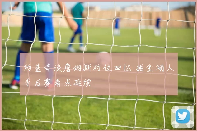 约基奇谈詹姆斯对位回忆 掘金湖人季后赛看点延续