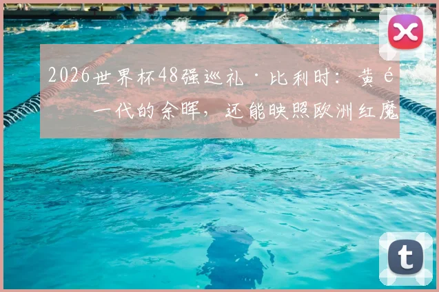 2026世界杯48强巡礼·比利时：黄金一代的余晖，还能映照欧洲红魔多久