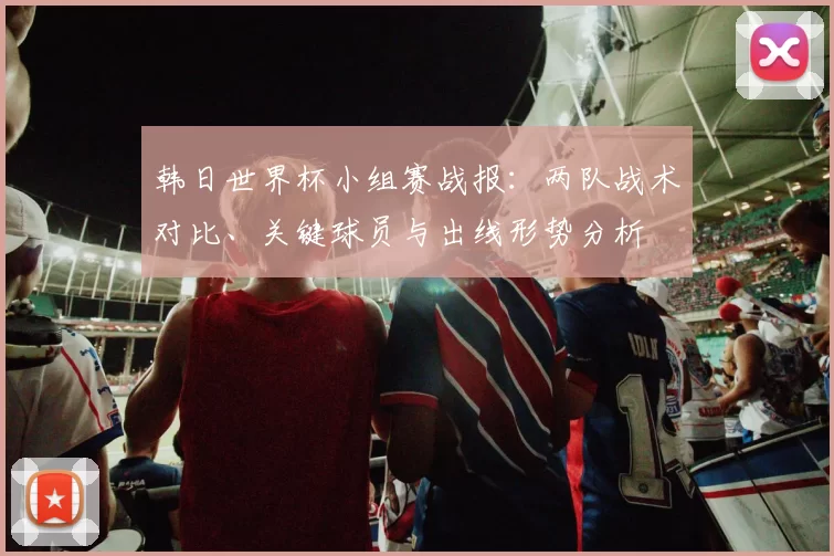 韩日世界杯小组赛战报：两队战术对比、关键球员与出线形势分析