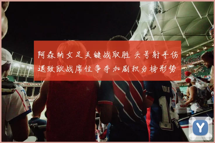 阿森纳女足关键战取胜 头号射手伤退致欧战席位争夺加剧积分榜形势严峻