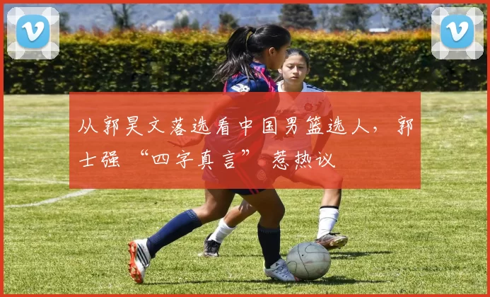 从郭昊文落选看中国男篮选人，郭士强 “四字真言” 惹热议
