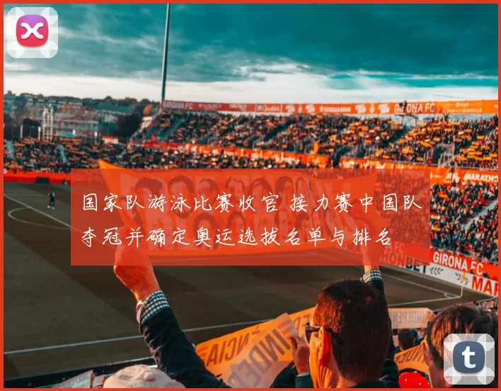 国家队游泳比赛收官 接力赛中国队夺冠并确定奥运选拔名单与排名