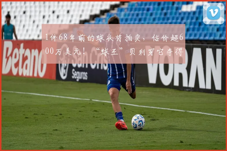 1件68年前的球衣将拍卖，估价超600万美元！“球王”贝利穿它夺得世界杯