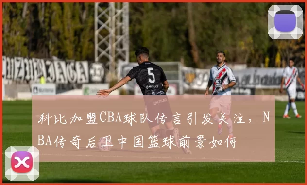 科比加盟CBA球队传言引发关注，NBA传奇后卫中国篮球前景如何