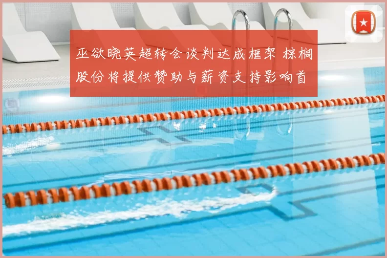 巫欲晓英超转会谈判达成框架 棕榈股份将提供赞助与薪资支持影响首发竞争