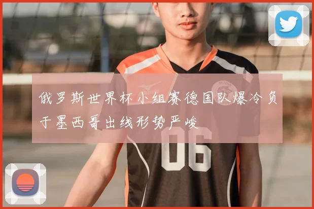 俄罗斯世界杯小组赛德国队爆冷负于墨西哥出线形势严峻