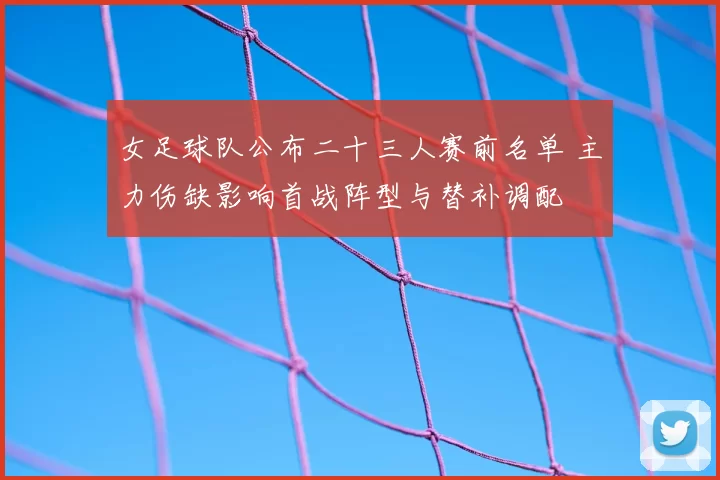 女足球队公布二十三人赛前名单 主力伤缺影响首战阵型与替补调配